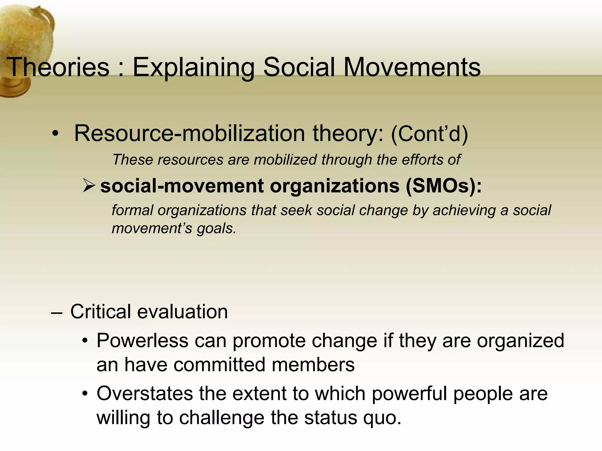 Theories : Explaining Social Movements
• Resource-mobilization theory: (Cont’d)
These resources are mobilized through the efforts of
social-movement organizations (SMOs):
formal organizations that seek social change by achieving a social
movement’s goals.
– Critical evaluation
• Powerless can promote change if they are organized
an have committed members
• Overstates the extent to which powerful people are
willing to challenge the status quo.
 