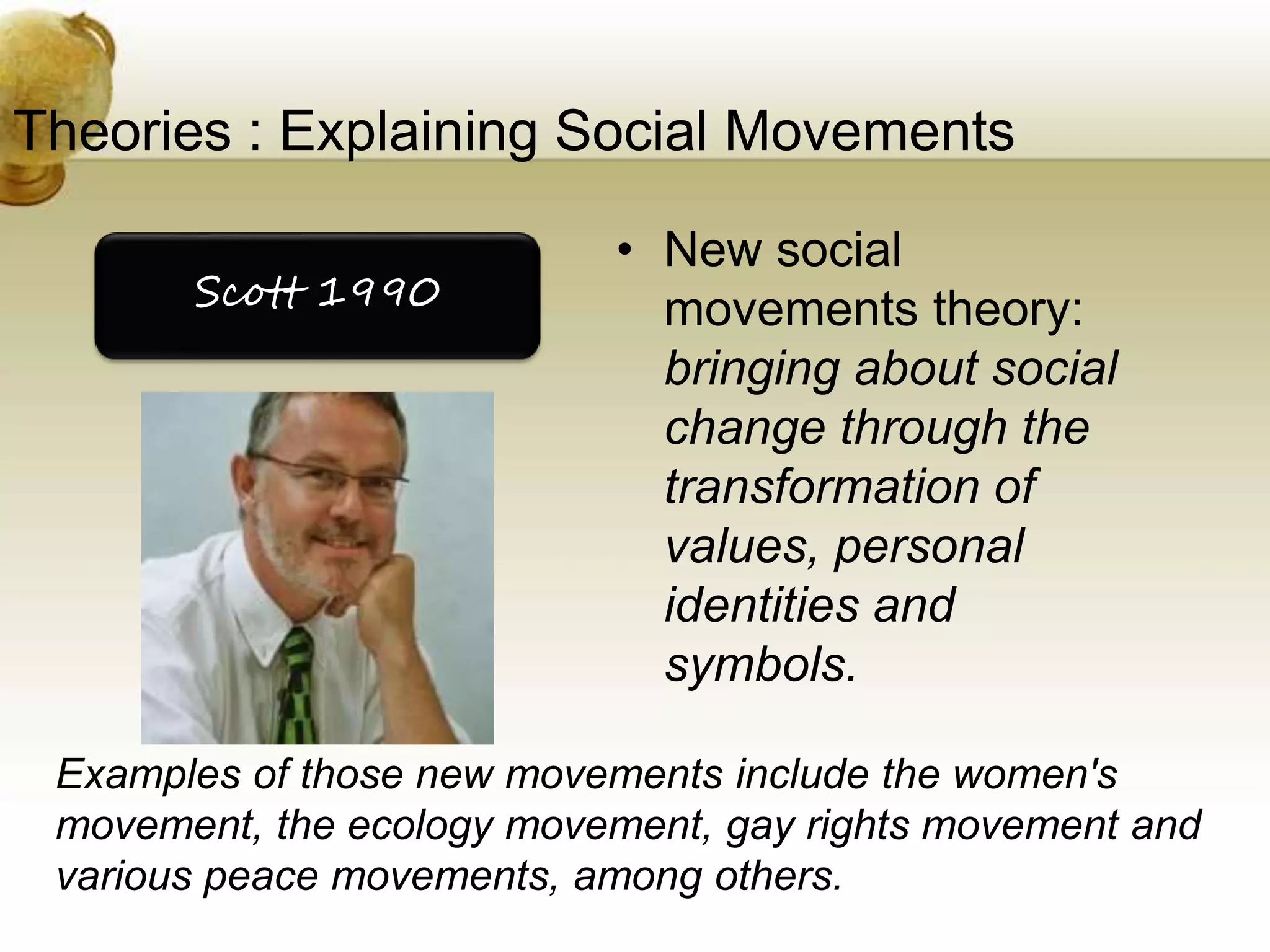 Theories : Explaining Social Movements
• New social
movements theory:
bringing about social
change through the
transformation of
values, personal
identities and
symbols.
Scott 1990
Examples of those new movements include the women's
movement, the ecology movement, gay rights movement and
various peace movements, among others.
 