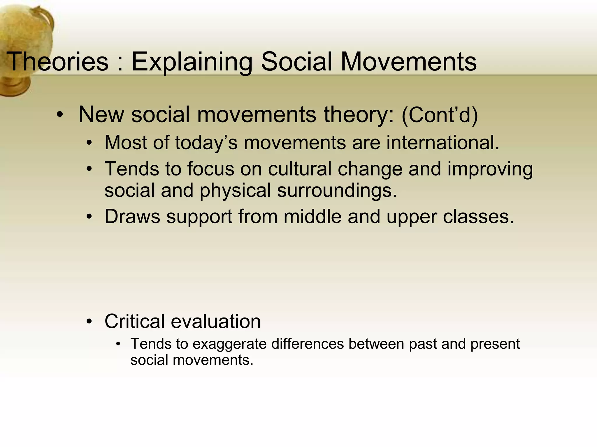 Theories : Explaining Social Movements
• New social movements theory: (Cont’d)
• Most of today’s movements are international.
• Tends to focus on cultural change and improving
social and physical surroundings.
• Draws support from middle and upper classes.
• Critical evaluation
• Tends to exaggerate differences between past and present
social movements.
 