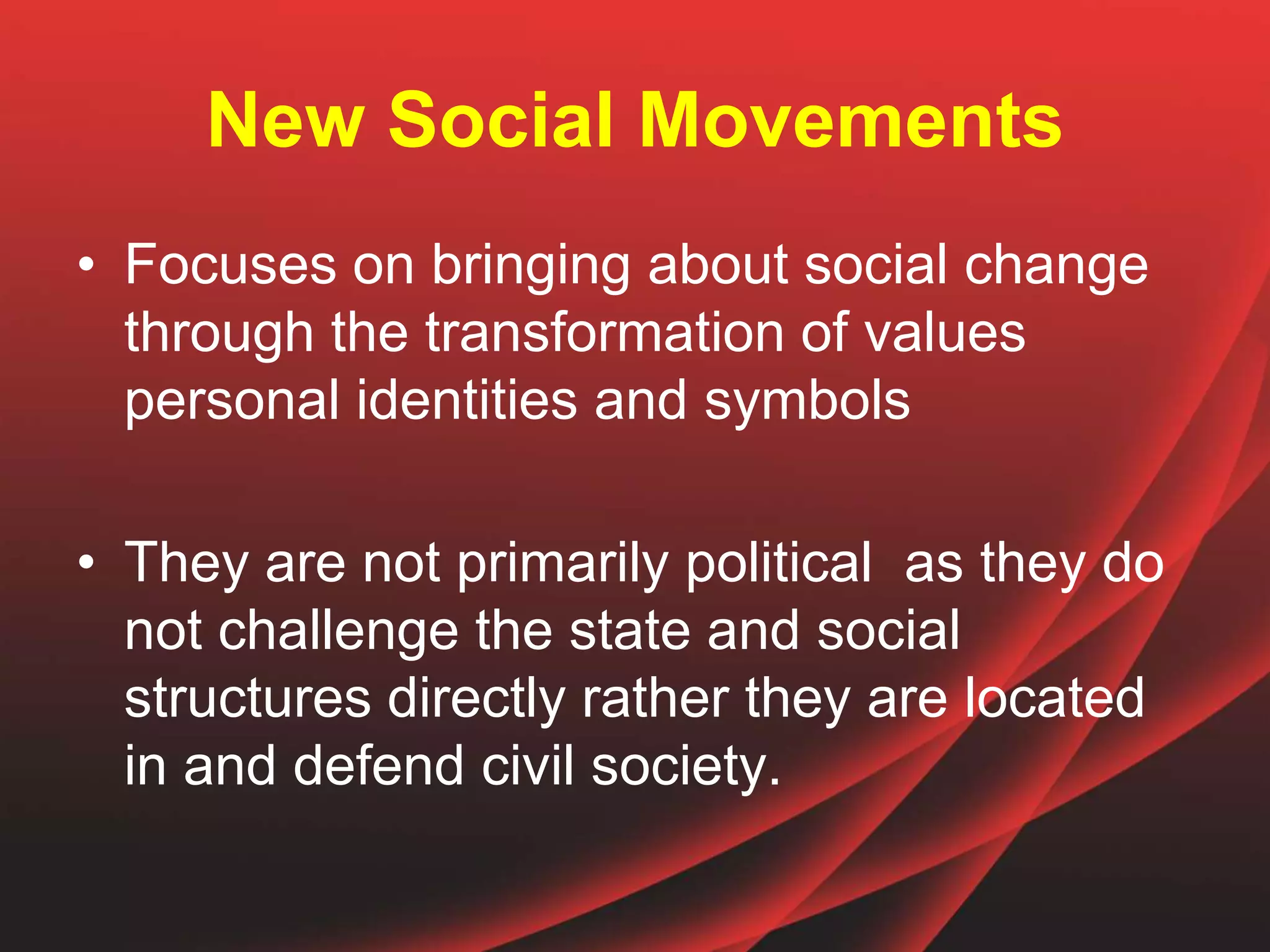 New Social Movements
• Focuses on bringing about social change
through the transformation of values
personal identities and symbols
• They are not primarily political as they do
not challenge the state and social
structures directly rather they are located
in and defend civil society.
 