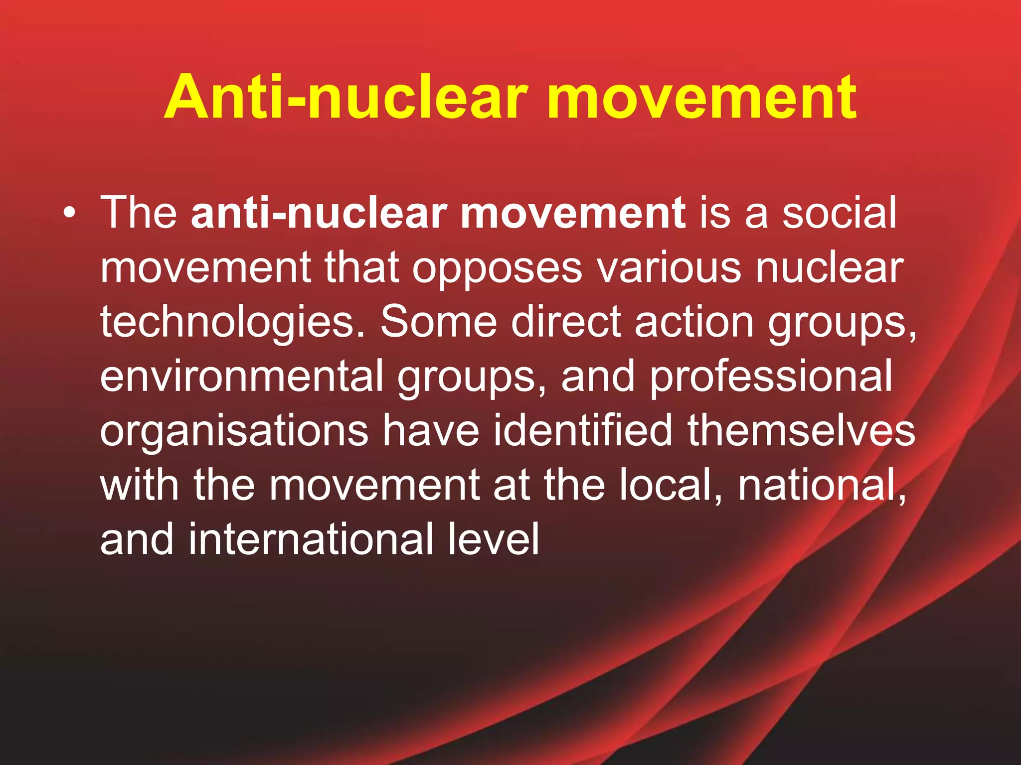 Anti-nuclear movement
• The anti-nuclear movement is a social
movement that opposes various nuclear
technologies. Some direct action groups,
environmental groups, and professional
organisations have identified themselves
with the movement at the local, national,
and international level
 