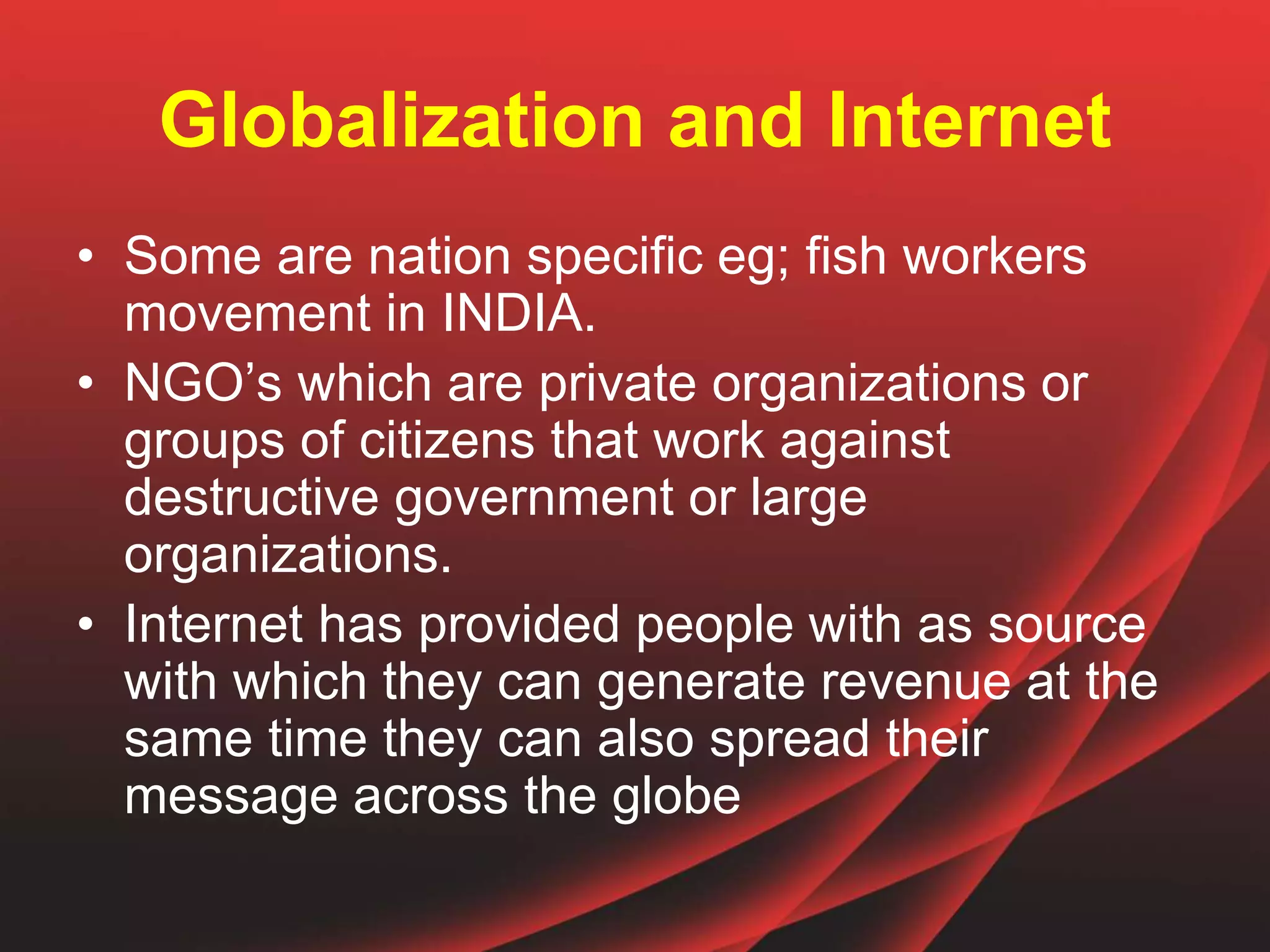 Globalization and Internet
• Some are nation specific eg; fish workers
movement in INDIA.
• NGO’s which are private organizations or
groups of citizens that work against
destructive government or large
organizations.
• Internet has provided people with as source
with which they can generate revenue at the
same time they can also spread their
message across the globe
 