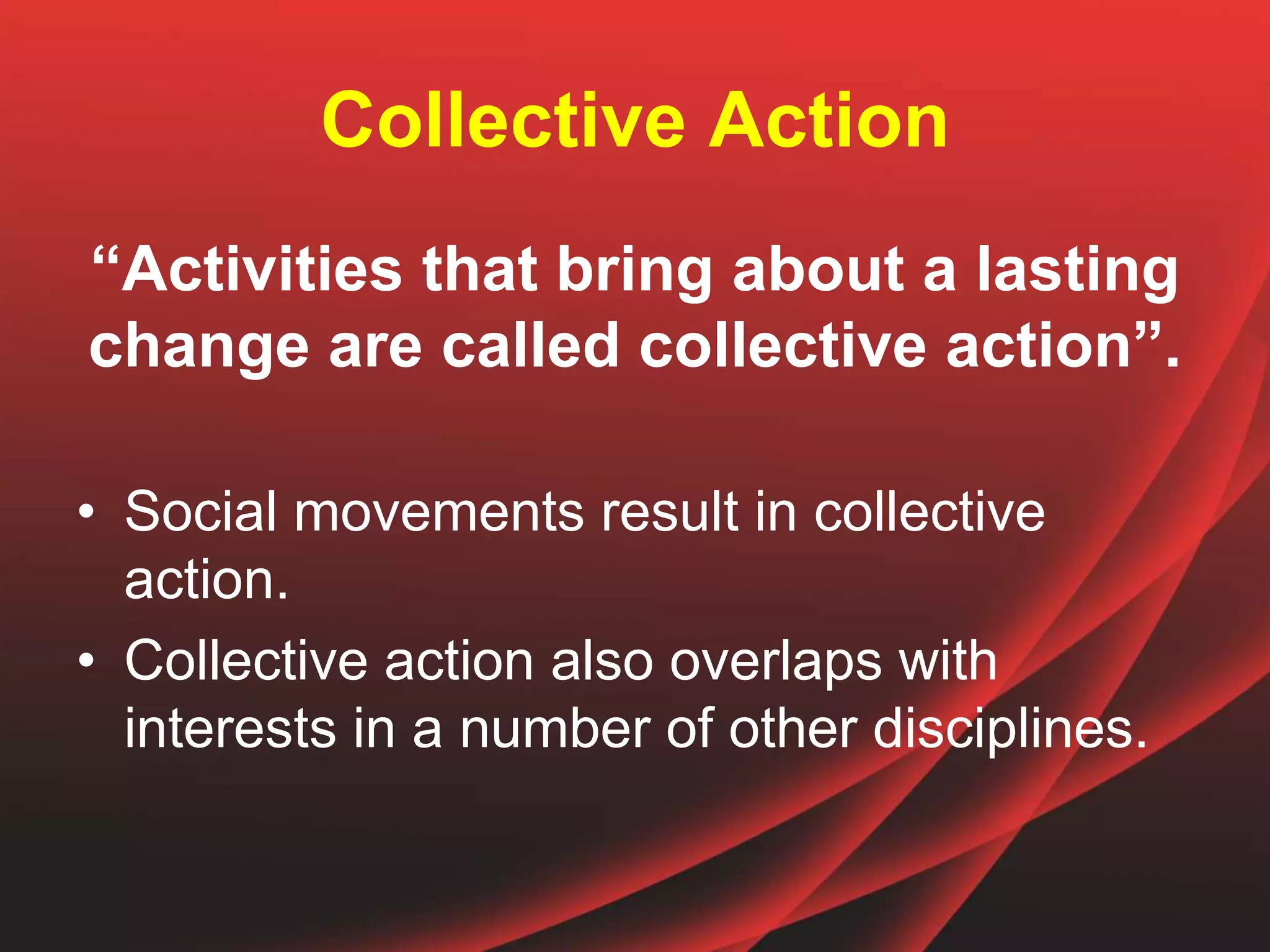 Collective Action
“Activities that bring about a lasting
change are called collective action”.
• Social movements result in collective
action.
• Collective action also overlaps with
interests in a number of other disciplines.
 
