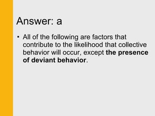Answer: a All of the following are factors that contribute to the likelihood that collective behavior will occur, except  the presence of deviant behavior . 