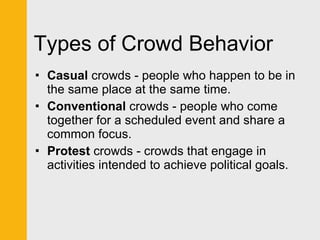 Types of Crowd Behavior Casual  crowds - people who happen to be in the same place at the same time. Conventional  crowds - people who come together for a scheduled event and share a common focus.  Protest  crowds - crowds that engage in activities intended to achieve political goals. 