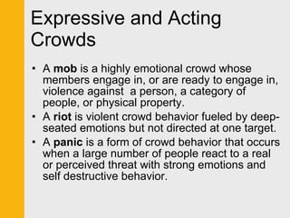 Expressive and Acting Crowds A  mob  is a highly emotional crowd whose members engage in, or are ready to engage in, violence against  a person, a category of people, or physical property.  A  riot  is violent crowd behavior fueled by deep-seated emotions but not directed at one target.  A  panic  is a form of crowd behavior that occurs when a large number of people react to a real or perceived threat with strong emotions and self destructive behavior. 