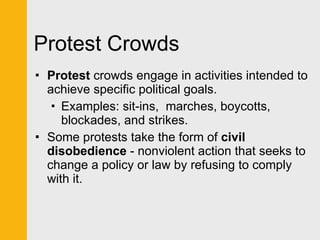 Protest Crowds Protest  crowds engage in activities intended to achieve specific political goals. Examples: sit-ins,  marches, boycotts, blockades, and strikes. Some protests take the form of  civil disobedience  - nonviolent action that seeks to change a policy or law by refusing to comply with it. 