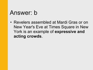 Answer: b Revelers assembled at Mardi Gras or on New Year's Eve at Times Square in New York is an example of  expressive and acting crowds . 