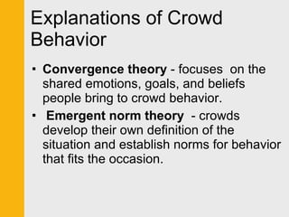 Explanations of Crowd Behavior Convergence theory  - focuses  on the shared emotions, goals, and beliefs people bring to crowd behavior.   Emergent norm theory   - crowds develop their own definition of the situation and establish norms for behavior that fits the occasion. 