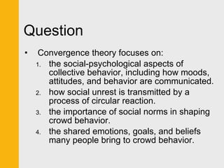 Question Convergence theory focuses on:  the social-psychological aspects of collective behavior, including how moods, attitudes, and behavior are communicated. how social unrest is transmitted by a process of circular reaction. the importance of social norms in shaping crowd behavior. the shared emotions, goals, and beliefs many people bring to crowd behavior. 