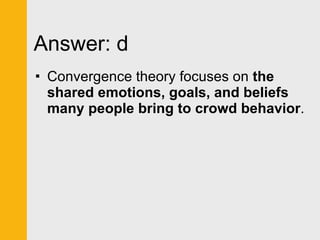 Answer: d Convergence theory focuses on  the shared emotions, goals, and beliefs many people bring to crowd behavior . 