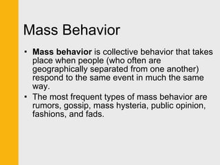 Mass Behavior Mass behavior  is collective behavior that takes place when people (who often are geographically separated from one another) respond to the same event in much the same way.  The most frequent types of mass behavior are rumors, gossip, mass hysteria, public opinion, fashions, and fads. 
