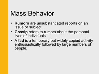 Mass Behavior Rumors  are unsubstantiated reports on an issue or subject.  Gossip  refers to rumors about the personal lives of individuals. A  fad  is a temporary but widely copied activity enthusiastically followed by large numbers of people. 