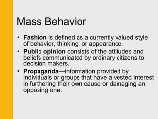 Mass Behavior Fashion  is defined as a currently valued style of behavior, thinking, or appearance. Public opinion  consists of the attitudes and beliefs communicated by ordinary citizens to decision makers. Propaganda —information provided by individuals or groups that have a vested interest in furthering their own cause or damaging an opposing one. 