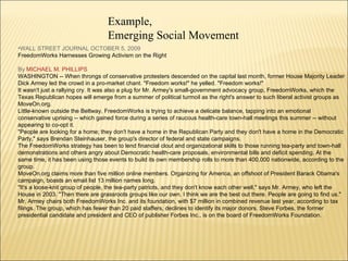 WALL STREET JOURNAL OCTOBER 5, 2009  FreedomWorks Harnesses Growing Activism on the Right  By  MICHAEL M. PHILLIPS   WASHINGTON -- When throngs of conservative protesters descended on the capital last month, former House Majority Leader Dick Armey led the crowd in a pro-market chant. "Freedom works!" he yelled. "Freedom works!" It wasn't just a rallying cry. It was also a plug for Mr. Armey's small-government advocacy group, FreedomWorks, which the Texas Republican hopes will emerge from a summer of political turmoil as the right's answer to such liberal activist groups as MoveOn.org. Little-known outside the Beltway, FreedomWorks is trying to achieve a delicate balance, tapping into an emotional conservative uprising -- which gained force during a series of raucous health-care town-hall meetings this summer -- without appearing to co-opt it. "People are looking for a home; they don't have a home in the Republican Party and they don't have a home in the Democratic Party," says Brendan Steinhauser, the group's director of federal and state campaigns. The FreedomWorks strategy has been to lend financial clout and organizational skills to those running tea-party and town-hall demonstrations and others angry about Democratic health-care proposals, environmental bills and deficit spending. At the same time, it has been using those events to build its own membership rolls to more than 400,000 nationwide, according to the group. MoveOn.org claims more than five million online members. Organizing for America, an offshoot of President Barack Obama's campaign, boasts an email list 13 million names long. "It's a loose-knit group of people, the tea-party patriots, and they don't know each other well," says Mr. Armey, who left the House in 2003. "Then there are grassroots groups like our own. I think we are the best out there. People are going to find us." Mr. Armey chairs both FreedomWorks Inc. and its foundation, with $7 million in combined revenue last year, according to tax filings. The group, which has fewer than 20 paid staffers, declines to identify its major donors. Steve Forbes, the former presidential candidate and president and CEO of publisher Forbes Inc., is on the board of FreedomWorks Foundation. Example,  Emerging Social Movement 