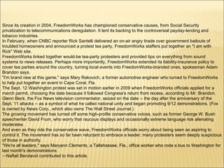 Since its creation in 2004, FreedomWorks has championed conservative causes, from Social Security privatization to telecommunications deregulation. It lent its backing to the controversial payday-lending and tobacco industries. In February, when CNBC reporter Rick Santelli delivered an on-air angry tirade over government bailouts of troubled homeowners and announced a protest tea party, FreedomWorks staffers put together an "I am with Rick" Web site. FreedomWorks linked together would-be tea-party protesters and provided tips on everything from sound systems to news releases. Perhaps more importantly, FreedomWorks extended its liability-insurance policy to cover tea parties around the country, turning local events into FreedomWorks-branded ones, spokesman Adam Brandon says. "I'm brand new at this game," says Mary Rakovich, a former automotive engineer who turned to FreedomWorks to help put together an event in Cape Coral, Fla. The Sept. 12 Washington protest was set in motion earlier in 2009 when FreedomWorks officials applied for a march permit, choosing the date because it followed Congress's return from recess, according to Mr. Brandon. Glenn Beck, the Fox News television commentator, seized on the date -- the day after the anniversary of the Sept. 11 attacks -- as a symbol of what he called national unity and began promoting 9/12 demonstrations. (Fox is owned by News Corp., which also owns The Wall Street Journal.) The growing movement has turned off some high-profile conservative voices, such as former George W. Bush speechwriter David Frum, who worry that raucous displays and occasionally extreme language risk alienating moderates. And even as they ride the conservative wave, FreedomWorks officials worry about being seen as aspiring to control it. The movement has so far been reluctant to embrace a leader; many protesters seem deeply suspicious of those in authority. "We're all leaders," says Maryann Clements, a Tallahassee, Fla., office worker who rode a bus to Washington for last month's demonstrations. — Naftali Bendavid contributed to this article.  