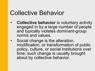 Collective Behavior Collective behavior  is voluntary activity engaged in by a large number of people and typically violates dominant-group norms and values.  Social change is the alteration, modification, or transformation of public policy, culture, or social institutions over time; such change is usually brought about by collective behavior. 