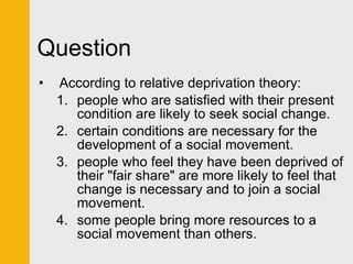 Question According to relative deprivation theory: people who are satisfied with their present condition are likely to seek social change. certain conditions are necessary for the development of a social movement. people who feel they have been deprived of their "fair share" are more likely to feel that change is necessary and to join a social movement. some people bring more resources to a social movement than others. 