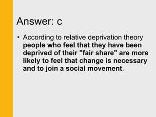 Answer: c According to relative deprivation theory  people who feel that they have been deprived of their "fair share" are more likely to feel that change is necessary and to join a social movement . 