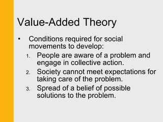 Value-Added Theory Conditions required for social movements to develop: People are aware of a problem and engage in collective action. Society cannot meet expectations for taking care of the problem. Spread of a belief of possible solutions to the problem. 