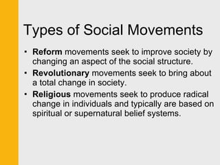 Types of Social Movements Reform  movements seek to improve society by changing an aspect of the social structure. Revolutionary  movements seek to bring about a total change in society.  Religious  movements seek to produce radical change in individuals and typically are based on spiritual or supernatural belief systems. 