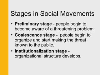 Stages in Social Movements Preliminary stage  - people begin to become aware of a threatening problem.  Coalescence stage  -  people begin to organize and start making the threat known to the public.  Institutionalization stage  - organizational structure develops. 