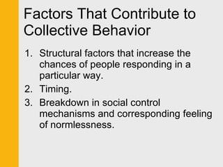 Factors That Contribute to Collective Behavior Structural factors that increase the chances of people responding in a particular way. Timing. Breakdown in social control mechanisms and corresponding feeling of normlessness. 