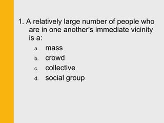 1. A relatively large number of people who are in one another's immediate vicinity is a: mass crowd collective social group 