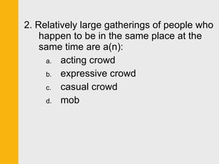 2. Relatively large gatherings of people who happen to be in the same place at the same time are a(n): acting crowd expressive crowd casual crowd mob 