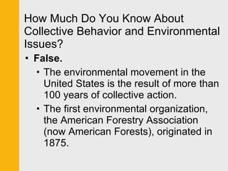 How Much Do You Know About Collective Behavior and Environmental Issues? False. The environmental movement in the United States is the result of more than 100 years of collective action.  The first environmental organization, the American Forestry Association (now American Forests), originated in 1875. 