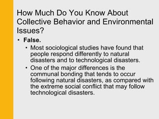 How Much Do You Know About Collective Behavior and Environmental Issues? False. Most sociological studies have found that people respond differently to natural disasters and to technological disasters. One of the major differences is the communal bonding that tends to occur following natural disasters, as compared with the extreme social conflict that may follow technological disasters. 