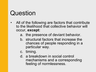 Question All of the following are factors that contribute to the likelihood that collective behavior will occur,  except :  the presence of deviant behavior. structural factors that increase the chances of people responding in a particular way. timing. a breakdown in social control mechanisms and a corresponding feeling of normlessness. 