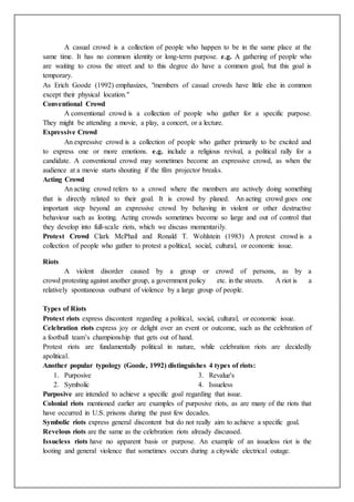 A casual crowd is a collection of people who happen to be in the same place at the
same time. It has no common identity or long-term purpose. e.g. A gathering of people who
are waiting to cross the street and to this degree do have a common goal, but this goal is
temporary.
As Erich Goode (1992) emphasizes, "members of casual crowds have little else in common
except their physical location."
Conventional Crowd
A conventional crowd is a collection of people who gather for a specific purpose.
They might be attending a movie, a play, a concert, or a lecture.
Expressive Crowd
An expressive crowd is a collection of people who gather primarily to be excited and
to express one or more emotions. e.g. include a religious revival, a political rally for a
candidate. A conventional crowd may sometimes become an expressive crowd, as when the
audience at a movie starts shouting if the film projector breaks.
Acting Crowd
An acting crowd refers to a crowd where the members are actively doing something
that is directly related to their goal. It is crowd by planed. An acting crowd goes one
important step beyond an expressive crowd by behaving in violent or other destructive
behaviour such as looting. Acting crowds sometimes become so large and out of control that
they develop into full-scale riots, which we discuss momentarily.
Protest Crowd Clark McPhail and Ronald T. Wohlstein (1983) A protest crowd is a
collection of people who gather to protest a political, social, cultural, or economic issue.
Riots
A violent disorder caused by a group or crowd of persons, as by a
crowd protesting against another group, a government policy etc. in the streets. A riot is a
relatively spontaneous outburst of violence by a large group of people.
Types of Riots
Protest riots express discontent regarding a political, social, cultural, or economic issue.
Celebration riots express joy or delight over an event or outcome, such as the celebration of
a football team’s championship that gets out of hand.
Protest riots are fundamentally political in nature, while celebration riots are decidedly
apolitical.
Another popular typology (Goode, 1992) distinguishes 4 types of riots:
1. Purposive
2. Symbolic
3. Revalue's
4. Issueless
Purposive are intended to achieve a specific goal regarding that issue.
Colonial riots mentioned earlier are examples of purposive riots, as are many of the riots that
have occurred in U.S. prisons during the past few decades.
Symbolic riots express general discontent but do not really aim to achieve a specific goal.
Revelous riots are the same as the celebration riots already discussed.
Issueless riots have no apparent basis or purpose. An example of an issueless riot is the
looting and general violence that sometimes occurs during a citywide electrical outage.
 