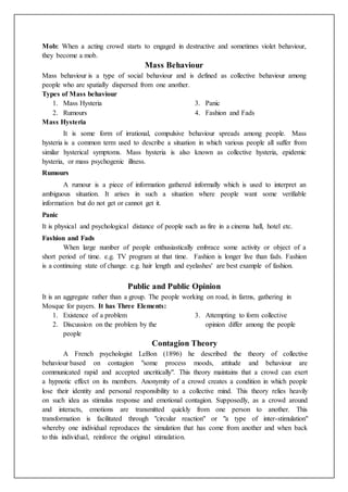 Mob: When a acting crowd starts to engaged in destructive and sometimes violet behaviour,
they become a mob.
Mass Behaviour
Mass behaviour is a type of social behaviour and is defined as collective behaviour among
people who are spatially dispersed from one another.
Types of Mass behaviour
1. Mass Hysteria
2. Rumours
3. Panic
4. Fashion and Fads
Mass Hysteria
It is some form of irrational, compulsive behaviour spreads among people. Mass
hysteria is a common term used to describe a situation in which various people all suffer from
similar hysterical symptoms. Mass hysteria is also known as collective hysteria, epidemic
hysteria, or mass psychogenic illness.
Rumours
A rumour is a piece of information gathered informally which is used to interpret an
ambiguous situation. It arises in such a situation where people want some verifiable
information but do not get or cannot get it.
Panic
It is physical and psychological distance of people such as fire in a cinema hall, hotel etc.
Fashion and Fads
When large number of people enthusiastically embrace some activity or object of a
short period of time. e.g. TV program at that time. Fashion is longer live than fads. Fashion
is a continuing state of change. e.g. hair length and eyelashes' are best example of fashion.
Public and Public Opinion
It is an aggregate rather than a group. The people working on road, in farms, gathering in
Mosque for payers. It has Three Elements:
1. Existence of a problem
2. Discussion on the problem by the
people
3. Attempting to form collective
opinion differ among the people
Contagion Theory
A French psychologist LeBon (1896) he described the theory of collective
behaviour based on contagion "some process moods, attitude and behaviour are
communicated rapid and accepted uncritically". This theory maintains that a crowd can exert
a hypnotic effect on its members. Anonymity of a crowd creates a condition in which people
lose their identity and personal responsibility to a collective mind. This theory relies heavily
on such idea as stimulus response and emotional contagion. Supposedly, as a crowd around
and interacts, emotions are transmitted quickly from one person to another. This
transformation is facilitated through "circular reaction" or "a type of inter-stimulation"
whereby one individual reproduces the simulation that has come from another and when back
to this individual, reinforce the original stimulation.
 