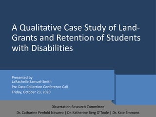 A Qualitative Case Study of Land-
Grants and Retention of Students
with Disabilities
Presented by
LaRachelle Samuel-Smith
Pre-Data Collection Conference Call
Friday, October 23, 2020
Dissertation Research Committee
Dr. Catharine Penfold Navarro | Dr. Katherine Berg O’Toole | Dr. Kate Emmons
 