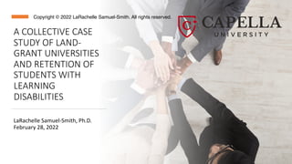 A COLLECTIVE CASE
STUDY OF LAND-
GRANT UNIVERSITIES
AND RETENTION OF
STUDENTS WITH
LEARNING
DISABILITIES
LaRachelle Samuel-Smith, Ph.D.
February 28, 2022
Copyright © 2022 LaRachelle Samuel-Smith. All rights reserved.
 
