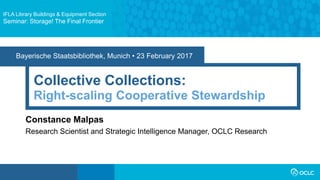 Bayerische Staatsbibliothek, Munich • 23 February 2017
Collective Collections:
Constance Malpas
Research Scientist and Strategic Intelligence Manager, OCLC Research
Right-scaling Cooperative Stewardship
IFLA Library Buildings & Equipment Section
Seminar: Storage! The Final Frontier
 