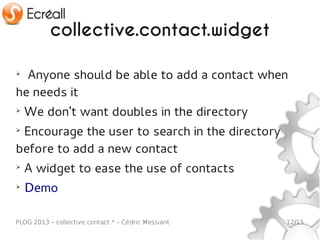 collective.contact.widget

➢
  Anyone should be able to add a contact when
he needs it
➢
    We don't want doubles in the directory
➢
 Encourage the user to search in the directory
before to add a new contact
➢
    A widget to ease the use of contacts
➢
    Demo

PLOG 2013 – collective.contact.* – Cédric Messiant   12/15
 