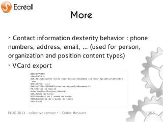 More

➢
 Contact information dexterity behavior : phone
numbers, address, email, … (used for person,
organization and position content types)
➢
    VCard export
              BEGIN:VCARD
              VERSION:3.0
              ADR:6bis;bâtiment D;rue Jean Moulin;Colombey les deux églises;;52330;Fra
               nce
              BDAY:1901­11­22
              EMAIL;TYPE=INTERNET:charles.de.gaulle@armees.fr
              FN:Charles De Gaulle
              N:De Gaulle;Charles;;Général;
              ORG:Armée de terre
              ROLE:Général de l'armée de terre
              TITLE:Général de l'armée de terre
              END:VCARD




PLOG 2013 – collective.contact.* – Cédric Messiant                                       13/15
 