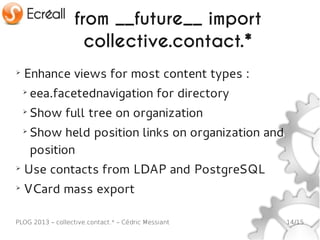 from __future__ import
                     collective.contact.*
➢
    Enhance views for most content types :
    ➢
        eea.facetednavigation for directory
    ➢
        Show full tree on organization
    ➢
        Show held position links on organization and
        position
➢
    Use contacts from LDAP and PostgreSQL
➢
    VCard mass export

PLOG 2013 – collective.contact.* – Cédric Messiant     14/15
 