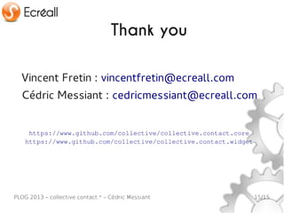 Thank you

  Vincent Fretin : vincentfretin@ecreall.com
  Cédric Messiant : cedricmessiant@ecreall.com


     https://www.github.com/collective/collective.contact.core
    https://www.github.com/collective/collective.contact.widget




PLOG 2013 – collective.contact.* – Cédric Messiant                15/15
 