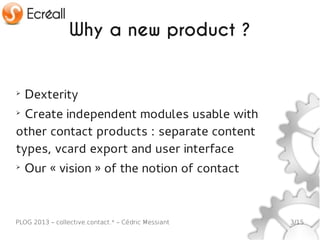 Why a new product ?


➢
    Dexterity
➢
 Create independent modules usable with
other contact products : separate content
types, vcard export and user interface
➢
    Our « vision » of the notion of contact



PLOG 2013 – collective.contact.* – Cédric Messiant   3/15
 