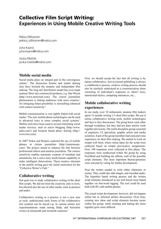 Collective Film Script Writing:
Experiences in Using Mobile Creative Writing Tools

Pekka Ollikainen
pekka.j.ollikainen@nokia.com

Juha Kaario
juha.kaario@nokia.com

Jouka Mattila
jouka.mattila@nokia.com



Mobile social media
                                                              First, we should accept the fact that all writing is by
Social media plays an integral part in the convergence
                                                              nature collaborative. Just as journal publishing is always
culture.1 The discussion forums and media sharing
                                                              a colalborative process, creative writing process should
sites have boosted the amateur and independent ﬁlm
                                                              also be similarly understood as a communication chain
making. The long tail2 distribution model has even made
                                                              consisting of individual’s responses to others’ texts,
amateur ﬁlms into commercial products, e.g. Star Wreck
                                                              intertextual tactics, competing utterances, etc...
(http://www.starwreck.com). The citizen journalism
phenomenon is linking audiences with news creation.3
An intriguing future possibility is storytelling enhanced     Mobile collaborative writing
with context sensitivity.4                                    experiences
                                                              In our study, over 10 enthusiastic amateur ﬁlm makers
Mobile communication is very tightly linked with social
                                                              apent 12 months writing 1-3 short ﬁlm scripts. We use d
media.4 The new mobile phone technologies can be used
                                                              online collaborative writing tools, mobile technologies
in advanced ways to sense complex social systems.5
                                                              and face to face discussions. The group knew each other
Mobile tools have been used in several interesting social
                                                              through workplace, but they had not done artistic work
media services, such as micro blogging (http://www.
                                                              together previously. The multi-discipline group consisted
jaiku.com/) and location based photo sharing (http://
                                                              of engineers, UI specialists, graphic artists and media
www.locr.com).
                                                              scientists. Each of the group members had some previous
                                                              experience on short ﬁlm making. We started to work on
In 2007 Nokia and Reuters explored the use of mobile
                                                              simple web form, where initial ideas for the script were
phones in citizen journalism (http://reutersmojo.
                                                              collected based on simple provocative assignments.
com). The project aimed to enhance the link between
                                                              Over 100 responses were collected at ﬁrst phase. The
professional editors and amateur journalists. The context
                                                              responses were synthesised within the group by using
sensitivity enables automatic creation of metadata and
                                                              FreeMind and building the afﬁnity wall of the possible
annotations, but a news story needs human capability to
                                                              script elements. The more important themes/premises
make intelligent observations. These creative elements
                                                              were selected by voting for further development.
in the mobile writing gave the initial motivation for the
“Collective Writer’s Club.”
                                                              Next the writers needed to write either characters or
                                                              scenes. They could also add images, and recorded audio.
Collaborative writing                                         The hypertext based writing process and the written
Our goal was to study collaborative writing of the short      script elements introduced in our web forum were linked
ﬁlm scripts. We did not limit the creativity only to texts,   together via free-word tagging. The tool could be used
but allowed also the use of other media, such as pictures     both with PCs anb mobile phones.
and audio.
                                                              The actual script development, however, did not happen
Collaborative writing as a practice is not a new area         online but in informal ad-hoc discussions. Over time,
as such; sophisticated early forms of the collaborative       creating new ideas and script elements became easier
text creation can be traced e.g. in various artistic text     within the group, while notating and linking the items
experimentations made among Dada, and Surrealist              together grew more difﬁcult.
writers at nineteenth and twentieth centuries.7

                                                   14TH INTERNATIONAL SYMPOSIUM ON ELECTRONIC ART                  357
 