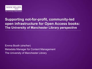 Supporting not-for-profit, community-led
open infrastructure for Open Access books:
The University of Manchester Library perspective
Emma Booth (she/her)
Metadata Manager for Content Management
The University of Manchester Library
 