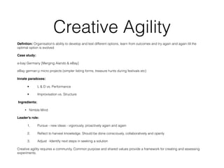 Creative Agility
Deﬁntion: Organisation’s ability to develop and test different options, learn from outcomes and try again and again till the
optimal option is evolved
Case study:
e-bay Germany [Merging Alando & eBay]
eBay german;y micro projects (simpler listing forms, treasure hunts during festivals etc)
Innate paradoxes:
• L & D vs. Performance
• Improvisation vs. Structure
 Ingredients:
• Nimble Mind
Leader's role:
1. Pursue - new ideas - vigorously, proactively again and again
2. Reﬂect to harvest knowledge. Should be done consciously, collaboratively and openly
3. Adjust  -Identify next steps in seeking a solution
Creative agility requires a community. Common purpose and shared values provide a framework for creating and assessing
experiments.
 