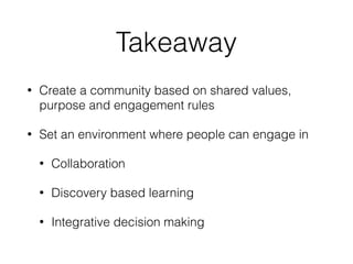 Takeaway
• Create a community based on shared values,
purpose and engagement rules
• Set an environment where people can engage in
• Collaboration
• Discovery based learning
• Integrative decision making
 