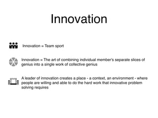 Innovation
Innovation = Team sport
Innovation = The art of combining individual member's separate slices of
genius into a single work of collective genius
A leader of innovation creates a place - a context, an environment - where
people are willing and able to do the hard work that innovative problem
solving requires
 