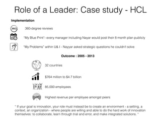 Outcome : 2005 - 2013
32 countries
$764 million to $4.7 billion
85,000 employees
Highest revenue per employee amongst peers
“ If your goal is innovation, your role must instead be to create an environment - a setting, a
context, an organization - where people are willing and able to do the hard work of innovation
themselves: to collaborate, learn through trial and error, and make integrated solutions. “
Role of a Leader: Case study - HCL
“My Blue Print“- every manager including Nayar would post their 8 month plan publicly
“My Problems” within U& I - Nayyar asked strategic questions he couldn’t solve
360-degree reviews
Implementation
 