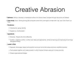 Creative Abrasion
• Deﬁntion: Ability to develop a marketplace where rich diverse ideas compete through discourse and debate
• Case study: Pixar - Disney driving 250 computers server farm overnight to render both “Up” and “Cars Toons” on
Time
• Paradoxes:
• Individual vs. group identity
• Support vs. Confrontation
• Ingredients
• Diversity - People who think differently
• Conﬂict - cognitive conﬂict - conﬂict over ideas and approaches. Aimed at learning and improving not winning/
losing/dominating.
• Leader’s Role
• Espouse, encourage, expect and practice communal norms that values and even ampliﬁed diversity.
• Push people together and create situation in which diverse thinkers were put in close proximity
• Create organizational bridges
 