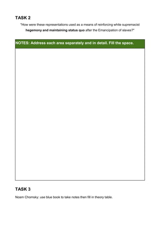 TASK 2
   "How were these representations used as a means of reinforcing white supremacist
       hegemony and maintaining status quo after the Emancipation of slaves?"



NOTES: Address each area separately and in detail. Fill the space.




TASK 3
Noam Chomsky: use blue book to take notes then fill in theory table.
 